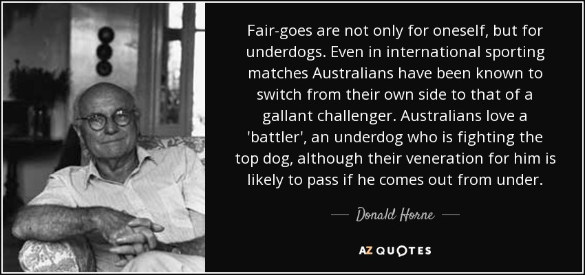 Fair-goes are not only for oneself, but for underdogs. Even in international sporting matches Australians have been known to switch from their own side to that of a gallant challenger. Australians love a 'battler', an underdog who is fighting the top dog, although their veneration for him is likely to pass if he comes out from under. - Donald Horne