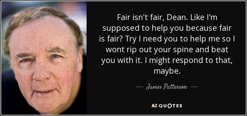Fair isn't fair, Dean. Like I'm supposed to help you because fair is fair? Try I need you to help me so I wont rip out your spine and beat you with it. I might respond to that, maybe. - James Patterson