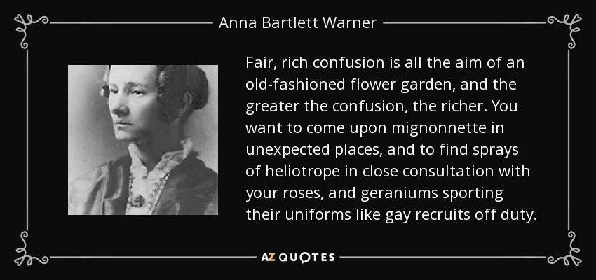 Fair, rich confusion is all the aim of an old-fashioned flower garden, and the greater the confusion, the richer. You want to come upon mignonnette in unexpected places, and to find sprays of heliotrope in close consultation with your roses, and geraniums sporting their uniforms like gay recruits off duty. - Anna Bartlett Warner