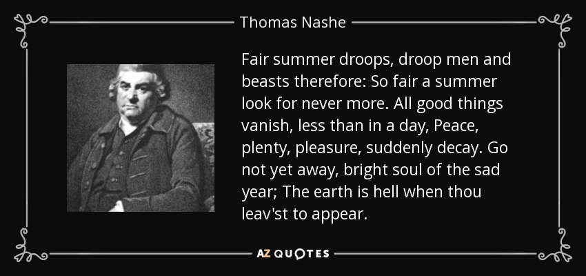 Fair summer droops, droop men and beasts therefore: So fair a summer look for never more. All good things vanish, less than in a day, Peace, plenty, pleasure, suddenly decay. Go not yet away, bright soul of the sad year; The earth is hell when thou leav'st to appear. - Thomas Nashe