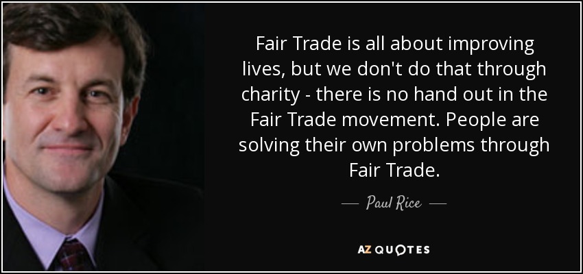 Fair Trade is all about improving lives, but we don't do that through charity - there is no hand out in the Fair Trade movement. People are solving their own problems through Fair Trade. - Paul Rice