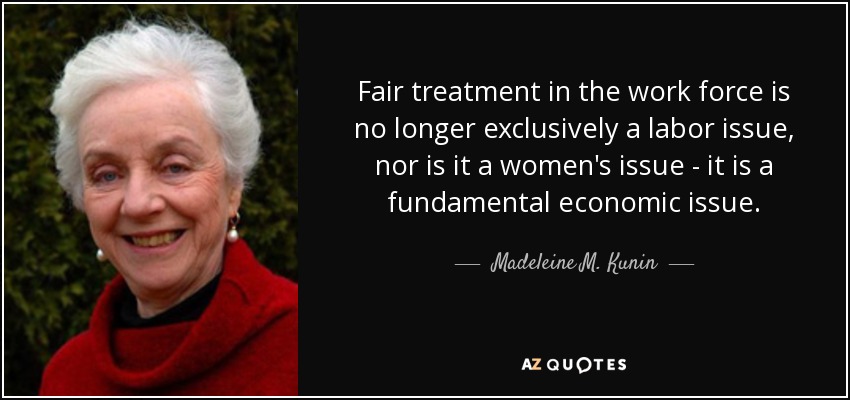 Fair treatment in the work force is no longer exclusively a labor issue, nor is it a women's issue - it is a fundamental economic issue. - Madeleine M. Kunin