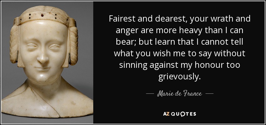 Fairest and dearest, your wrath and anger are more heavy than I can bear; but learn that I cannot tell what you wish me to say without sinning against my honour too grievously. - Marie de France