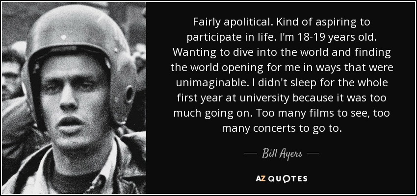 Fairly apolitical. Kind of aspiring to participate in life. I'm 18-19 years old. Wanting to dive into the world and finding the world opening for me in ways that were unimaginable. I didn't sleep for the whole first year at university because it was too much going on. Too many films to see, too many concerts to go to. - Bill Ayers