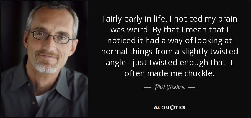 Fairly early in life, I noticed my brain was weird. By that I mean that I noticed it had a way of looking at normal things from a slightly twisted angle - just twisted enough that it often made me chuckle. - Phil Vischer