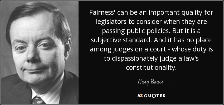 Fairness' can be an important quality for legislators to consider when they are passing public policies. But it is a subjective standard. And it has no place among judges on a court - whose duty is to dispassionately judge a law's constitutionality. - Gary Bauer