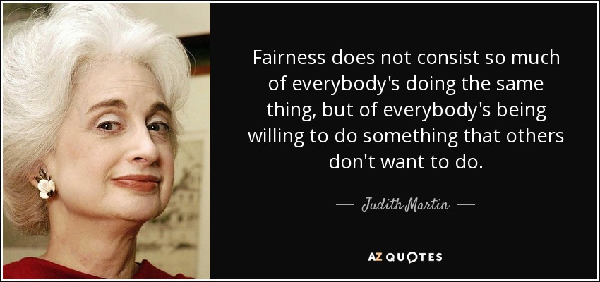 Fairness does not consist so much of everybody's doing the same thing, but of everybody's being willing to do something that others don't want to do. - Judith Martin
