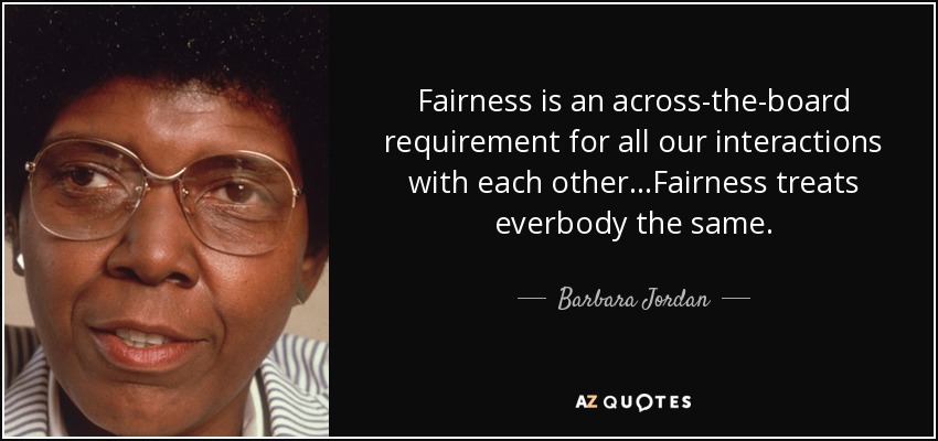 Fairness is an across-the-board requirement for all our interactions with each other ...Fairness treats everbody the same. - Barbara Jordan