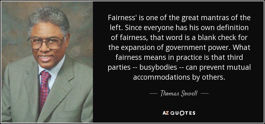 Fairness' is one of the great mantras of the left. Since everyone has his own definition of fairness, that word is a blank check for the expansion of government power. What fairness means in practice is that third parties -- busybodies -- can prevent mutual accommodations by others. - Thomas Sowell
