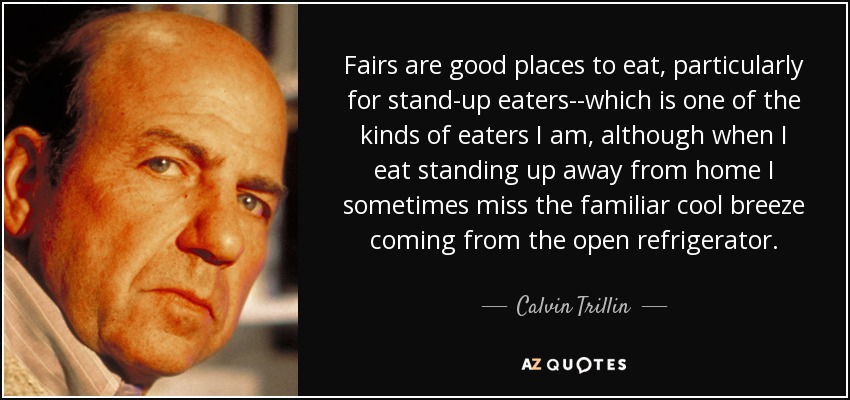 Fairs are good places to eat, particularly for stand-up eaters--which is one of the kinds of eaters I am, although when I eat standing up away from home I sometimes miss the familiar cool breeze coming from the open refrigerator. - Calvin Trillin
