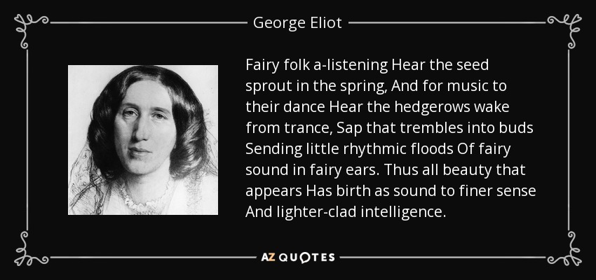 Fairy folk a-listening Hear the seed sprout in the spring, And for music to their dance Hear the hedgerows wake from trance, Sap that trembles into buds Sending little rhythmic floods Of fairy sound in fairy ears. Thus all beauty that appears Has birth as sound to finer sense And lighter-clad intelligence. - George Eliot