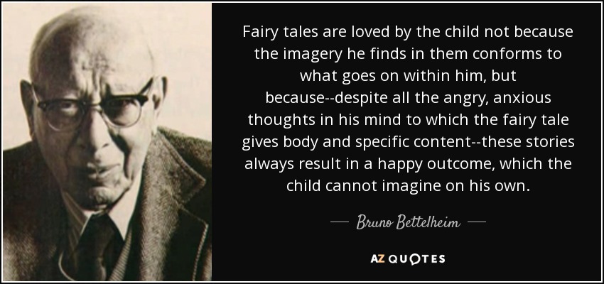 Fairy tales are loved by the child not because the imagery he finds in them conforms to what goes on within him, but because--despite all the angry, anxious thoughts in his mind to which the fairy tale gives body and specific content--these stories always result in a happy outcome, which the child cannot imagine on his own. - Bruno Bettelheim