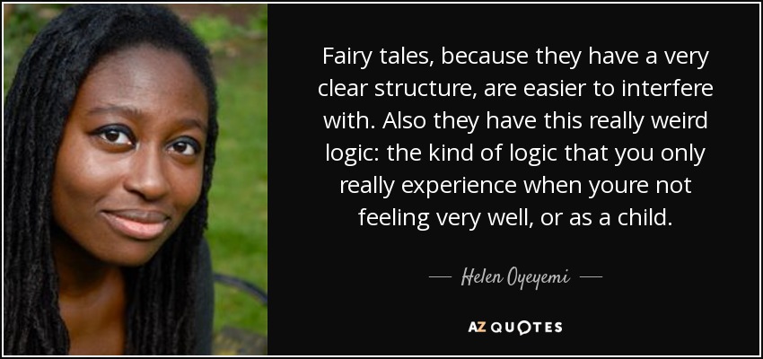 Fairy tales, because they have a very clear structure, are easier to interfere with. Also they have this really weird logic: the kind of logic that you only really experience when youre not feeling very well, or as a child. - Helen Oyeyemi
