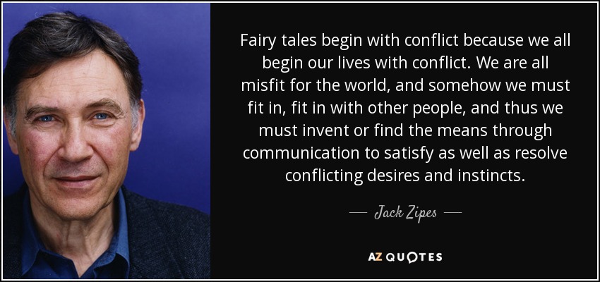 Fairy tales begin with conflict because we all begin our lives with conflict. We are all misfit for the world, and somehow we must fit in, fit in with other people, and thus we must invent or find the means through communication to satisfy as well as resolve conflicting desires and instincts. - Jack Zipes