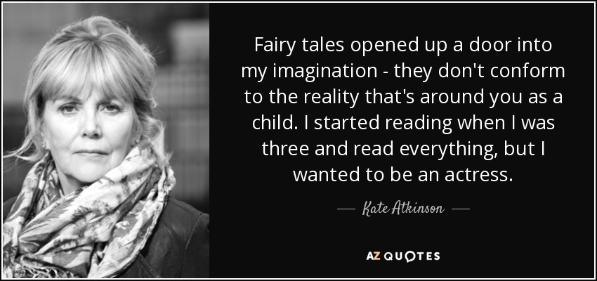 Fairy tales opened up a door into my imagination - they don't conform to the reality that's around you as a child. I started reading when I was three and read everything, but I wanted to be an actress. - Kate Atkinson