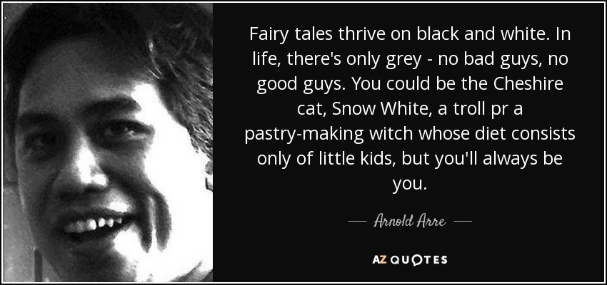 Fairy tales thrive on black and white. In life, there's only grey - no bad guys, no good guys. You could be the Cheshire cat, Snow White, a troll pr a pastry-making witch whose diet consists only of little kids, but you'll always be you. - Arnold Arre