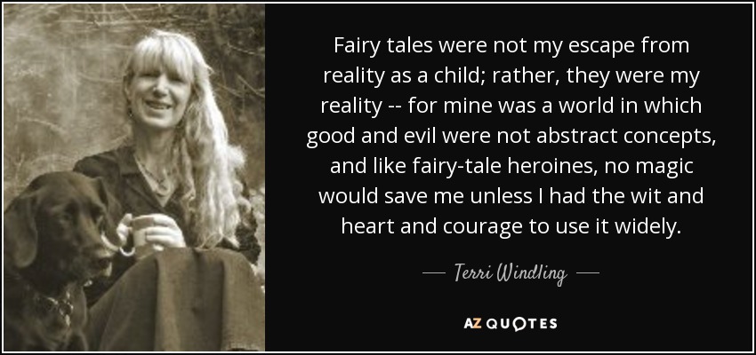 Fairy tales were not my escape from reality as a child; rather, they were my reality -- for mine was a world in which good and evil were not abstract concepts, and like fairy-tale heroines, no magic would save me unless I had the wit and heart and courage to use it widely. - Terri Windling