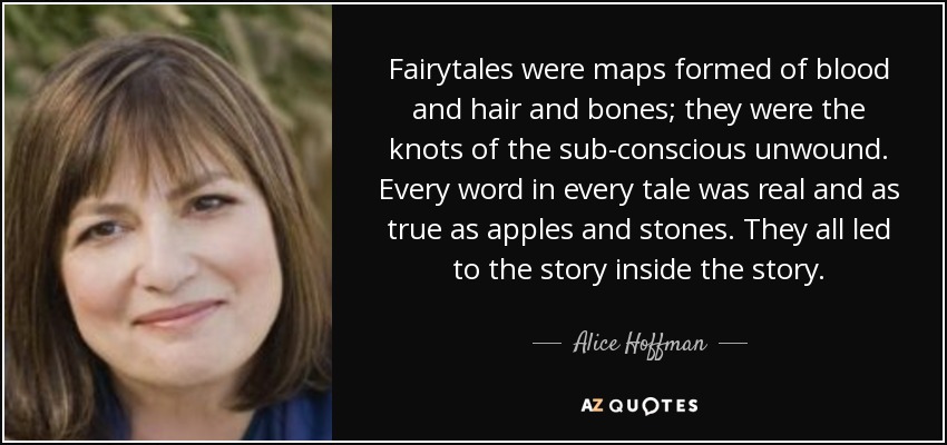 Fairytales were maps formed of blood and hair and bones; they were the knots of the sub-conscious unwound. Every word in every tale was real and as true as apples and stones. They all led to the story inside the story. - Alice Hoffman
