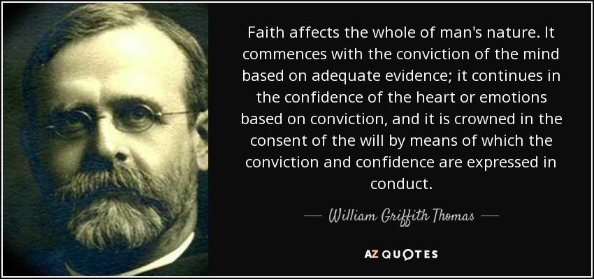Faith affects the whole of man's nature. It commences with the conviction of the mind based on adequate evidence; it continues in the confidence of the heart or emotions based on conviction, and it is crowned in the consent of the will by means of which the conviction and confidence are expressed in conduct. - William Griffith Thomas