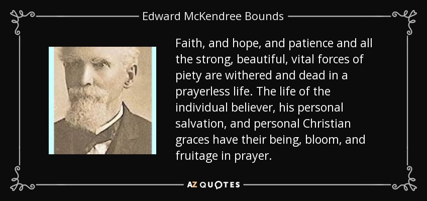 Faith, and hope, and patience and all the strong, beautiful, vital forces of piety are withered and dead in a prayerless life. The life of the individual believer, his personal salvation, and personal Christian graces have their being, bloom, and fruitage in prayer. - Edward McKendree Bounds