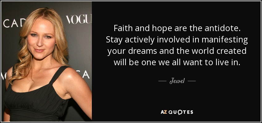 Faith and hope are the antidote. Stay actively involved in manifesting your dreams and the world created will be one we all want to live in. - Jewel