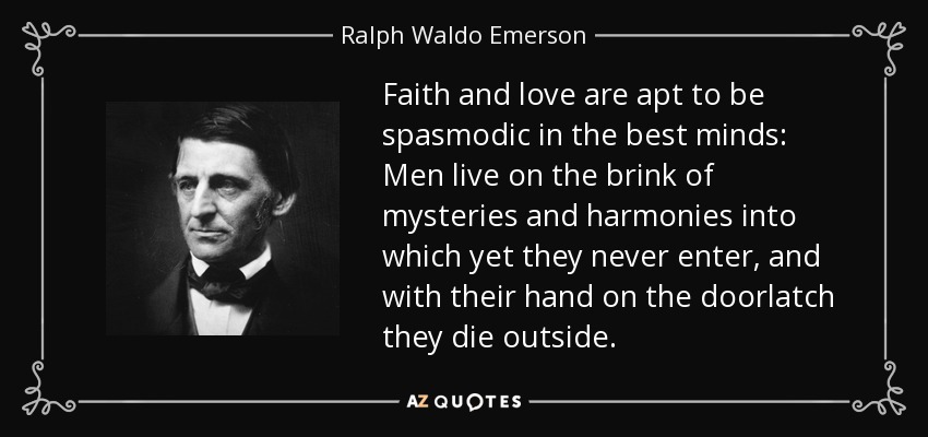 Faith and love are apt to be spasmodic in the best minds: Men live on the brink of mysteries and harmonies into which yet they never enter, and with their hand on the doorlatch they die outside. - Ralph Waldo Emerson