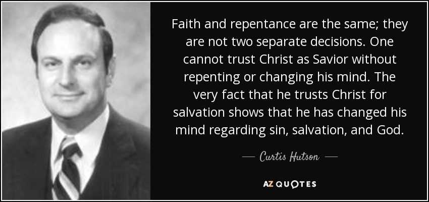 Faith and repentance are the same; they are not two separate decisions. One cannot trust Christ as Savior without repenting or changing his mind. The very fact that he trusts Christ for salvation shows that he has changed his mind regarding sin, salvation, and God. - Curtis Hutson