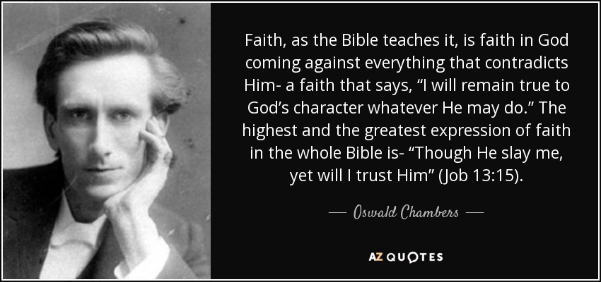 Faith, as the Bible teaches it, is faith in God coming against everything that contradicts Him- a faith that says, “I will remain true to God’s character whatever He may do.” The highest and the greatest expression of faith in the whole Bible is- “Though He slay me, yet will I trust Him” (Job 13:15). - Oswald Chambers