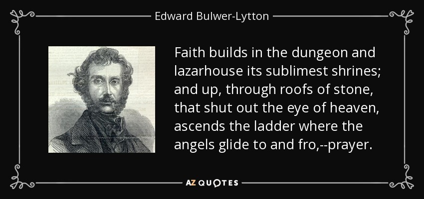 Faith builds in the dungeon and lazarhouse its sublimest shrines; and up, through roofs of stone, that shut out the eye of heaven, ascends the ladder where the angels glide to and fro,--prayer. - Edward Bulwer-Lytton, 1st Baron Lytton