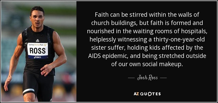 Faith can be stirred within the walls of church buildings, but faith is formed and nourished in the waiting rooms of hospitals, helplessly witnessing a thirty-one-year-old sister suffer, holding kids affected by the AIDS epidemic, and being stretched outside of our own social makeup. - Josh Ross