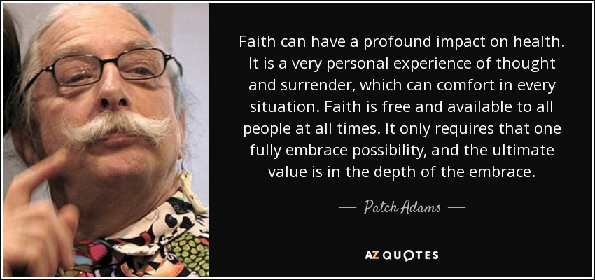 Faith can have a profound impact on health. It is a very personal experience of thought and surrender, which can comfort in every situation. Faith is free and available to all people at all times. It only requires that one fully embrace possibility, and the ultimate value is in the depth of the embrace. - Patch Adams