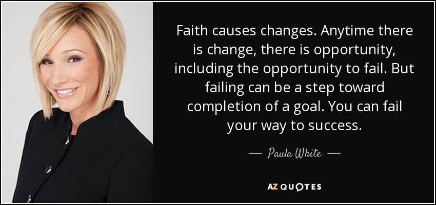Faith causes changes. Anytime there is change, there is opportunity, including the opportunity to fail. But failing can be a step toward completion of a goal. You can fail your way to success. - Paula White