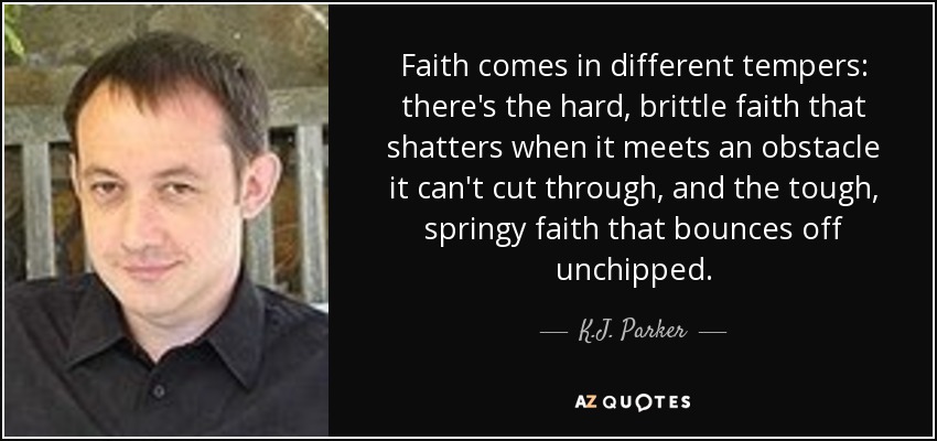 Faith comes in different tempers: there's the hard, brittle faith that shatters when it meets an obstacle it can't cut through, and the tough, springy faith that bounces off unchipped. - K.J. Parker