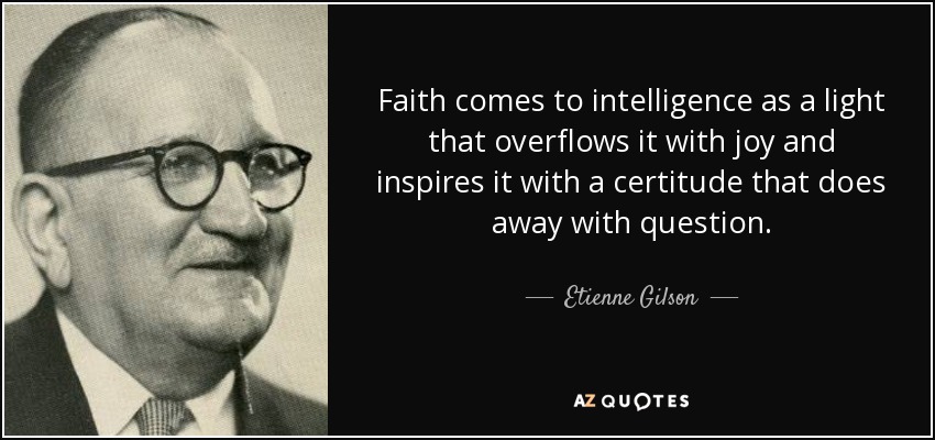 Faith comes to intelligence as a light that overflows it with joy and inspires it with a certitude that does away with question. - Etienne Gilson