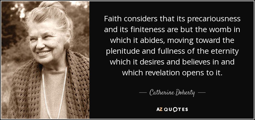 Faith considers that its precariousness and its finiteness are but the womb in which it abides, moving toward the plenitude and fullness of the eternity which it desires and believes in and which revelation opens to it. - Catherine Doherty