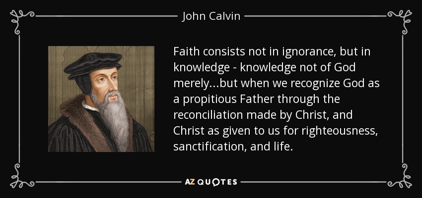 Faith consists not in ignorance, but in knowledge - knowledge not of God merely...but when we recognize God as a propitious Father through the reconciliation made by Christ, and Christ as given to us for righteousness, sanctification, and life. - John Calvin