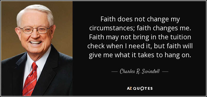 Faith does not change my circumstances; faith changes me. Faith may not bring in the tuition check when I need it, but faith will give me what it takes to hang on. - Charles R. Swindoll