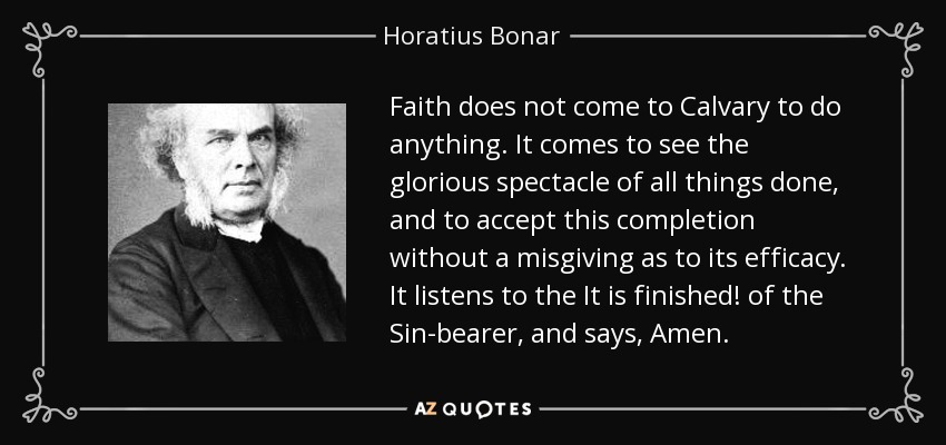 Faith does not come to Calvary to do anything. It comes to see the glorious spectacle of all things done, and to accept this completion without a misgiving as to its efficacy. It listens to the It is finished! of the Sin-bearer, and says, Amen. - Horatius Bonar