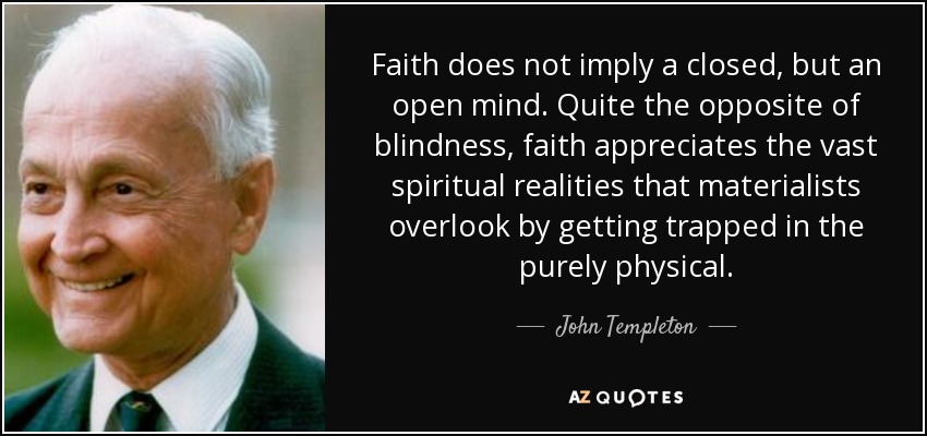 Faith does not imply a closed, but an open mind. Quite the opposite of blindness, faith appreciates the vast spiritual realities that materialists overlook by getting trapped in the purely physical. - John Templeton