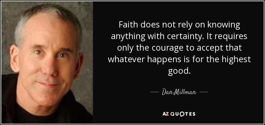 Faith does not rely on knowing anything with certainty. It requires only the courage to accept that whatever happens is for the highest good. - Dan Millman