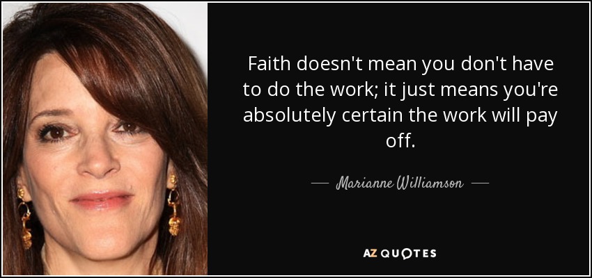 Faith doesn't mean you don't have to do the work; it just means you're absolutely certain the work will pay off. - Marianne Williamson