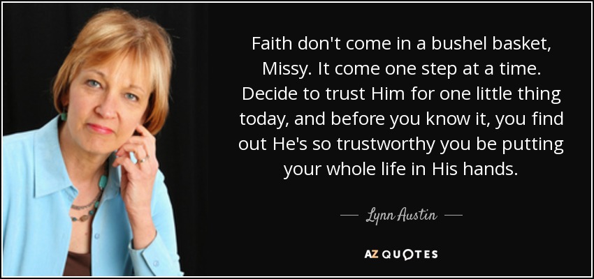 Faith don't come in a bushel basket, Missy. It come one step at a time. Decide to trust Him for one little thing today, and before you know it, you find out He's so trustworthy you be putting your whole life in His hands. - Lynn Austin