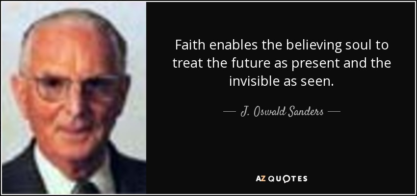 Faith enables the believing soul to treat the future as present and the invisible as seen. - J. Oswald Sanders