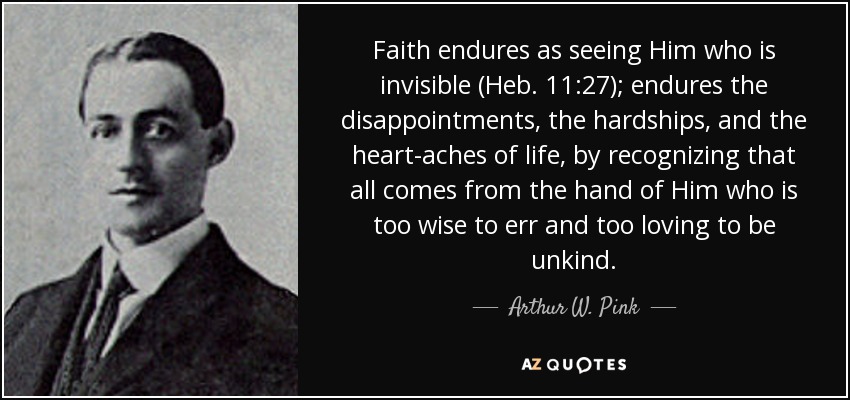 Faith endures as seeing Him who is invisible (Heb. 11:27); endures the disappointments, the hardships, and the heart-aches of life, by recognizing that all comes from the hand of Him who is too wise to err and too loving to be unkind. - Arthur W. Pink