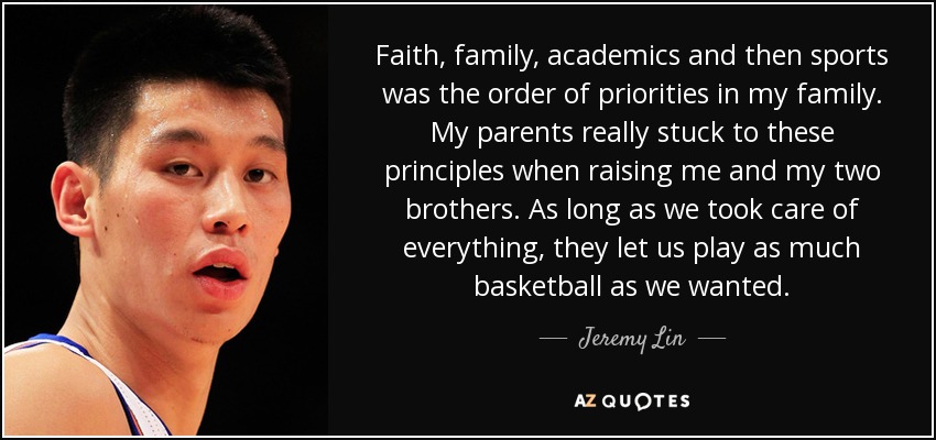 Faith, family, academics and then sports was the order of priorities in my family. My parents really stuck to these principles when raising me and my two brothers. As long as we took care of everything, they let us play as much basketball as we wanted. - Jeremy Lin