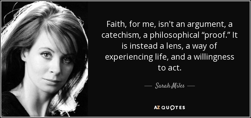 Faith, for me, isn't an argument, a catechism, a philosophical “proof.” It is instead a lens, a way of experiencing life, and a willingness to act. - Sarah Miles