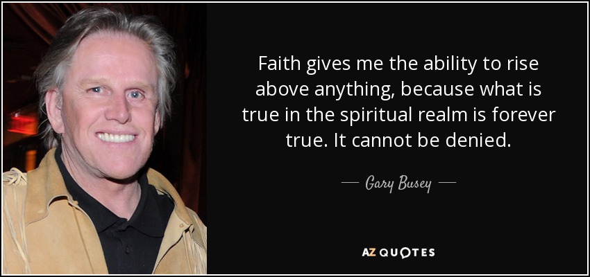 Faith gives me the ability to rise above anything, because what is true in the spiritual realm is forever true. It cannot be denied. - Gary Busey