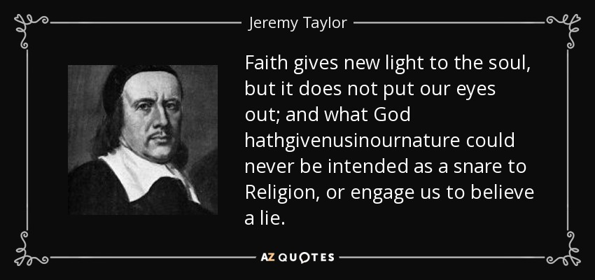 Faith gives new light to the soul, but it does not put our eyes out; and what God hathgivenusinournature could never be intended as a snare to Religion, or engage us to believe a lie. - Jeremy Taylor