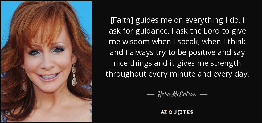 [Faith] guides me on everything I do, i ask for guidance, I ask the Lord to give me wisdom when I speak, when I think and I always try to be positive and say nice things and it gives me strength throughout every minute and every day. - Reba McEntire