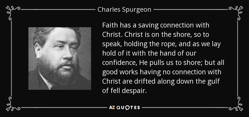 Faith has a saving connection with Christ. Christ is on the shore, so to speak, holding the rope, and as we lay hold of it with the hand of our confidence, He pulls us to shore; but all good works having no connection with Christ are drifted along down the gulf of fell despair. - Charles Spurgeon